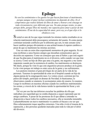 Epílogo
No son los sentimientos o los gustos los que hacen funcionar el matrimonio,
porque aunque el amor incluye sentimientos no depende de ellos. Es el
compromiso que realicé delante de Dios de amar y honrar a mi cónyuge en
toda circunstancia y por diferente que sea. No amo porque siento, yo amo
porque debo, porque Dios me manda y me capacita para amar a pesar de mis
sentimientos. Él me da la capacidad de amar, pero soy yo el que elijo si lo
obedezco o no.
Si usted es uno de los que sigue teniendo los mismos malos resultados en su
relación matrimonial debe preocuparse seriamente del asunto. Si como pareja
continúan teniendo conflictos por lo diferente que son, lo más sensato sería
hacer cambios porque obviamente es una actitud insana el esperar cambios a
pesar de que se mantienen las mismas acciones.
Una vez más en estos días experimenté momentos de gran angustia. En mi
casa recibimos a unos buenos amigos que deseaban comunicarnos que su
decisión era separarse. Como un consejero que ama al Señor y que está seguro
de que Su plan para el matrimonio no es el divorcio, sufro cuando veo que éste
se acerca. Como un hijo de Dios que ama a la gente, me angustio y me siento
impotente cuando por la resistencia al cambio, los matrimonios se destruyen.
Me duele, porque he visto lo que este angustioso proceso produce en la gente.
Lo he visto porque mi trabajo es estar cerca de la gente y sus sufrimientos.
Los pastores tenemos el gran privilegio de ser parte de la vida de las
personas. Tenemos la oportunidad de estar en el hospital cuando un hijo de
alguna pareja de la congregación nace. Lo vemos crecer, corretear por los
patios del templo, participar en dramas de Navidad, lo bautizamos, lo
observamos cuando se enamora, lo aconsejamos antes de casarse, lo casamos.
Luego lo recibimos en nuestras oficinas cuando los conflictos matrimoniales
les azotan y a través de la vida hemos tenido la oportunidad de llorar y reír
juntos.
Tal vez por eso fue tan doloroso escuchar las palabras de ella que
indicaban con seguridad que no estaba dispuesta a seguir esperando que mi
amigo cambiara. A pesar de las promesas de él que daban a entender su
disposición a hacer todos los cambios necesarios, ella se mostraba inmutable.
Lamentablemente un nuevo matrimonio va camino al fracaso a no ser que
Dios soberanamente toque aquellos corazones. Una niña vivirá el trauma de la
separación, y dos personas quedarán marcadas para toda la vida por el dolor
del divorcio.
 