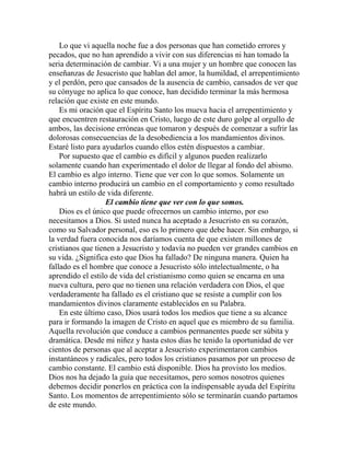 Lo que vi aquella noche fue a dos personas que han cometido errores y
pecados, que no han aprendido a vivir con sus diferencias ni han tomado la
seria determinación de cambiar. Vi a una mujer y un hombre que conocen las
enseñanzas de Jesucristo que hablan del amor, la humildad, el arrepentimiento
y el perdón, pero que cansados de la ausencia de cambio, cansados de ver que
su cónyuge no aplica lo que conoce, han decidido terminar la más hermosa
relación que existe en este mundo.
Es mi oración que el Espíritu Santo los mueva hacia el arrepentimiento y
que encuentren restauración en Cristo, luego de este duro golpe al orgullo de
ambos, las decisione erróneas que tomaron y después de comenzar a sufrir las
dolorosas consecuencias de la desobediencia a los mandamientos divinos.
Estaré listo para ayudarlos cuando ellos estén dispuestos a cambiar.
Por supuesto que el cambio es difícil y algunos pueden realizarlo
solamente cuando han experimentado el dolor de llegar al fondo del abismo.
El cambio es algo interno. Tiene que ver con lo que somos. Solamente un
cambio interno producirá un cambio en el comportamiento y como resultado
habrá un estilo de vida diferente.
El cambio tiene que ver con lo que somos.
Dios es el único que puede ofrecernos un cambio interno, por eso
necesitamos a Dios. Si usted nunca ha aceptado a Jesucristo en su corazón,
como su Salvador personal, eso es lo primero que debe hacer. Sin embargo, si
la verdad fuera conocida nos daríamos cuenta de que existen millones de
cristianos que tienen a Jesucristo y todavía no pueden ver grandes cambios en
su vida. ¿Significa esto que Dios ha fallado? De ninguna manera. Quien ha
fallado es el hombre que conoce a Jesucristo sólo intelectualmente, o ha
aprendido el estilo de vida del cristianismo como quien se encarna en una
nueva cultura, pero que no tienen una relación verdadera con Dios, el que
verdaderamente ha fallado es el cristiano que se resiste a cumplir con los
mandamientos divinos claramente establecidos en su Palabra.
En este último caso, Dios usará todos los medios que tiene a su alcance
para ir formando la imagen de Cristo en aquel que es miembro de su familia.
Aquella revolución que conduce a cambios permanentes puede ser súbita y
dramática. Desde mi niñez y hasta estos días he tenido la oportunidad de ver
cientos de personas que al aceptar a Jesucristo experimentaron cambios
instantáneos y radicales, pero todos los cristianos pasamos por un proceso de
cambio constante. El cambio está disponible. Dios ha provisto los medios.
Dios nos ha dejado la guía que necesitamos, pero somos nosotros quienes
debemos decidir ponerlos en práctica con la indispensable ayuda del Espíritu
Santo. Los momentos de arrepentimiento sólo se terminarán cuando partamos
de este mundo.
 