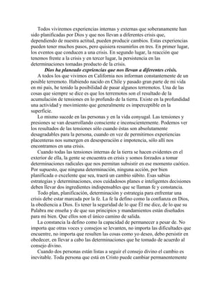 Todos viviremos experiencias internas y externas que soberanamente han
sido planificadas por Dios y que nos llevan a diferentes crisis que,
dependiendo de nuestra actitud, pueden producir cambios. Estas experiencias
pueden tener muchos pasos, pero quisiera resumirlos en tres. En primer lugar,
los eventos que conducen a una crisis. En segundo lugar, la reacción que
tenemos frente a la crisis y en tercer lugar, la persistencia en las
determinaciones tomadas producto de la crisis.
Dios ha planeado expriencias que nos llevan a diferentes crisis.
A todos los que vivimos en California nos informan constantemente de un
posible terremoto. Habiendo nacido en Chile y pasado gran parte de mi vida
en mi país, he tenido la posibilidad de pasar algunos terremotos. Una de las
cosas que siempre se dice es que los terremotos son el resultado de la
acumulación de tensiones en lo profundo de la tierra. Existe en la profundidad
una actividad y movimiento que generalmente es imperceptible en la
superficie.
Lo mismo sucede en las personas y en la vida conyugal. Las tensiones y
presiones se van desarrollando consciente e inconscientemente. Podemos ver
los resultados de las tensiones sólo cuando éstas son absolutamente
desagradables para la persona, cuando en vez de permitirnos experiencias
placenteras nos sumergen en desesperación e impotencia, sólo allí nos
encontramos en una crisis.
Cuando todas las tensiones internas de la tierra se hacen evidentes en el
exterior de ella, la gente se encuentra en crisis y somos forzados a tomar
determinaciones radicales que nos permitan subsistir en ese momento caótico.
Por supuesto, que ninguna determinación, ninguna acción, por bien
planificada o excelente que sea, traerá un cambio súbito. Esas sabias
estrategias y determinaciones, esos cuidadosos planes e inteligentes decisiones
deben llevar dos ingredientes indispensables que se llaman fe y constancia.
Todo plan, planificación, determinación y estrategia para enfrentar una
crisis debe estar marcada por la fe. La fe la defino como la confianza en Dios,
la obediencia a Dios. Es tener la seguridad de lo que Él me dice, de lo que su
Palabra me enseña y de que sus principios y mandamientos están diseñados
para mi bien. Que ellos son el único camino de salida.
La constancia la defino como la capacidad de permanecer a pesar de. No
importa que otras voces y consejos se levanten, no importa las dificultades que
encuentre, no importa que resulten las cosas como yo deseo, debo persistir en
obedecer, en llevar a cabo las determinaciones que he tomado de acuerdo al
consejo divino.
Cuando dos personas están listas a seguir el consejo divino el cambio es
inevitable. Toda persona que está en Cristo puede cambiar permanentemente
 