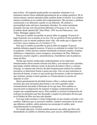 para el bien. «El leopardo puede perder sus manchas solamente si su
naturaleza interior fuera cambiada (permutación de su código genético). De la
misma manera, nuestra naturaleza debe cambiar desde el interior. Los cambios
internos resultarán en un cambio del comportamiento. Mis acciones y palabras
comenzarán a ser diferentes cuando yo sea diferente. Mi carácter y
personalidad serán sutil pero claramente alterados. No estaré meramente
actuando sino que seré una persona diferente» (Changing on the Inside,
[Cambiar desde adentro] Dr. John White. 1991 Servant Publications. Ann
Arbor, Michigan, página 216).
Para que el cambio sea posible un precio debe ser pagado. El precio lo
pagó Jesucristo con su muerte en la cruz. Por su sacrificio Él hizo posible mi
redención y por su muerte podemos tener vida. «De modo que si alguno está
en Cristo, nueva criatura es» (2 Corintios 5:17).
Para que el cambio sea posible un precio debe ser pagado. El precio
también debemos pagarlo nosotros. El precio es enfrentar la verdad. Sin Cristo
no podemos. Todos nuestros intentos terminarán en buenos intentos. Estamos
indefensos e impotentes, somos incapaces, necesitamos de Dios. Debemos
renunciar a nuestro orgullo y autosuficiencia y humillarnos ante la poderosa
mano de Dios.
Siendo que nuestro inadecuado comportamiento en las relaciones
interpersonales afecta nuestra relación con Dios y con nuestros seres queridos,
para poder cambiar debemos tomar la decisión de honrar a Dios y a nuestro
cónyuge. La manera más efectiva de abrir la puerta para realizar los cambios
necesarios es determinar honrar a quien uno ama. Una vez que realizamos la
decisión de honrar, el amor es una acción que llevaremos a cabo no importa lo
que sentimos, porque el amor genuino es el honor puesto en acción sin
importar el costo.
Quien genuinamente ha decidido honrar a Dios y realizar todas las
acciones que sean necesarias para honrar a sus seres queridos estará
constantemente buscando el bienestar de los que ama. Para cambiar se
necesita tener la disposición de rechazar el antiguo comportamiento y de
aceptar uno completamente nuevo. Para cambiar se necesita la disposición de
rechazar los principios que han fracasado y aceptar los principios divinos que
en la Palabra de Dios nos han sido dejados.
Creo que todos nosotros vivimos temporadas en que estamos cerrados a los
cambios. Sabemos que es necesario cambiar, estamos conscientes de las áreas
que debemos cambiar, sabias personas nos aconsejan el cambio, pero
sistemáticamente lo rechazamos.
He notado algo peor. Existen muchas personas que saben que Dios está
demandando un cambio en distintas áreas, pero aun así, deliberadamente lo
 