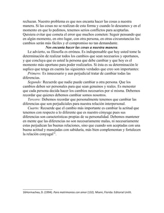 rechazan. Nuestro problema es que nos encanta hacer las cosas a nuestra
manera. Si las cosas no se realizan de esta forma y cuando lo deseamos y en el
momento en que lo pedimos, tenemos serios conflictos para aceptarlas.
Quisiera evitar que cometa el error que muchos cometen: Seguir pensando que
en algún momento, en otro lugar, con otra persona, en otras circunstancias los
cambios serán más fáciles y el compromiso no tan demandante.
Nos encanta hacer las cosas a nuestra manera.
Le advierto, su filosofía es errónea. Es indispensable que hoy usted tome la
determinación de realizar todos los cambios que sean necesarios y oportunos,
y que concluya que es usted la persona que debe cambiar y que hoy es el
momento más oportuno para poder realizarlos. Si ésta es su determinación le
suplico que tenga en cuenta las siguientes verdades que creo son importantes:
Primero: Es innecesario y aun perjudicial tratar de cambiar todas las
diferencias.
Segundo: Recuerde que nadie puede cambiar a otra persona. Que los
cambios deben ser personales para que sean genuinos y reales. Es menester
que cada persona decida hacer los cambios necesarios por sí misma. Debemos
recordar que quienes debemos cambiar somos nosotros.
Tercero: Debemos recordar que personalmente tenemos que cambiar las
diferencias que son perjudiciales para nuestra relación interpersonal.
Cuarto: Recuerde que el cambio más importante es cambiar la actitud que
tenemos con respecto a lo diferente que es nuestro cónyuge pues sus
diferencias son características propias de su personalidad. Debemos mantener
en mente que las diferencias no son necesariamente malas, ni necesariamente
estas perjudican las buenas relaciones, sino que cuando son aceptadas con una
buena actitud y manejadas con sabiduría, más bien complementan y fortalecen
la relación conyugal16
.
16Hormachea, D. (1994). Para matrimonios con amor (132). Miami, Florida: Editorial Unilit.
 