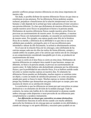 permitir conflictos porque tenemos diferencias en otras áreas importantes de
nuestra vida.
Sin duda, es posible disfrutar de nuestras diferencias físicas sin que éstas se
constituyan en una amenaza. Por las diferencias físicas podemos aceptar,
rechazar, perjudicar o beneficiarnos de la relación interpersonal con otro ser
humano y todo depende de la actitud que tiene cada persona al tener cercanía a
una persona diferente. Es claro que disfrutamos de nuestras diferencias físicas,
cuando nuestros actos físicos no perjudican ni hieren a la persona amada.
Disfrutamos de nuestras diferencias físicas cuando nuestros actos físicos no
provocan un cuestionamiento de nuestro amor. En otras palabras, si nuestras
acciones físicas son mutuamente aceptadas, no causarán un cuestionamiento
de nuestro amor. Por ejemplo, una esposa puede estar feliz de la fortaleza
física de su marido, a diferencia de su debilidad si es que ésta se usa con
sabiduría para ayudarla y protegerla, pero si él usa esa diferencia para
intimidarla o abusar de ella físicamente, la actitud es absolutamente errónea.
En el caso de la relación física de los cónyuges, estos disfrutarán de las
caricias aunque cada uno de ellos las realice de forma diferente, siempre y
cuando ambos las acepten, pero si las caricias que realiza uno de los cónyuges
es un comportamiento considerado inaceptable por el otro, se producirá un
cuestionamiento del amor.
Lo que es cierto en el área física es cierto en otras áreas. Disfrutamos de
nuestras diferencias en cualquier área cuando lo que hacemos, aunque sea
diferente, no hiere a la persona amada, ni provoca un cuestionamiento de
nuestro amor. Si Adán hubiera sido deslumbrado solamente por las diferencias
físicas y por la posibilidad de una relación física, Eva se hubiera sentido usada
tal como se sienten muchas esposas en nuestros días. Si solamente las
diferencias físicas pueden ser disfrutadas, muchas mujeres se sentirían como
un objeto, o como un medio de satisfacción personal y no como una persona
amada para quien se busca lo mejor. Muchas esposas se sienten ofendidas
porque hay hombres que demuestran una gran codicia por su cuerpo, pero una
ausencia de interés en su satisfacción integral.
La conclusión es que las diferencias no tienen por qué convertirse en armas
destructivas o en elementos de división de la unidad conyugal. Todo lo
contrario, las metas más loables de la vida matrimonial se alcanzan cuando
ambos cónyuges están dispuestos a sacar provecho de sus diferencias para
complementarse y ayudarse mutuamente.
Las diferencias no tienen que convertirse en armas destructivas.
El matrimonio funciona al estilo divino cuando con mucha sabiduría
aprovecho las fortalezas de mi cónyuge para ser ayudado en mis debilidades y
cuando mi cónyuge ve mi aporte diferente y necesario para ayudarle en sus
 