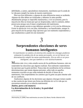 debilidades, y juntos, apoyándonos mutuamente, marchamos por la senda de
la vida para cumplir las metas de nuestro matrimonio.
Dios nos hizo diferentes y algunas de estas diferencias nunca se acabarán.
Algunas de ellas deben ser rechazadas y debemos lo antes posible
abandonarlas porque es imposible mantenerlas y vivir en armonía, pero la
mayoría de ellas no tienen por qué ser despreciadas, todo lo contrario, deben
preservarse porque son el mejor complemento del matrimonio.
El más grande secreto es que debemos aprender a vivir con las diferencias.
Existe la opción de vivir con ellas, disfrutarlas y ser beneficiados, aunque la
gran mayoría de las parejas elige opciones que son realmente sorprendentes y
que estudiaremos a partir de este momento3
.
3
Sorprendentes elecciones de seres
humanos inteligentes
Un matrimonio va camino a la destrucción cuando los cónyuges prefieren
solamente la satisfacción de sus metas personales, en vez de buscar con
determinación cumplir las metas matrimoniales. Eso no sólo es ser poco
inteligente, sino que también es vivir destructivamente.
Mientras más vivo y más estudio acerca de los problemas humanos, más me
sorprenden las elecciones que algunos realizan. Son realmente sorprendentes
las opciones que la gente prefiere. Nunca dejo de asombrarme de las erróneas
determinaciones que toman algunas personas, sobre todo en aquellos
momentos cruciales en que están tratando de decidir el futuro de su
matrimonio. Son sorprendentes los caminos que la gente usa para intentar salir
de sus conflictos.
Analicemos algunas de las decisiones que algunos cónyuges toman cuando
se dan cuenta de que tienen una forma tan diferente de ver la vida que no
encuentran armonía en su relación matrimonial.
Juntos, pero a mi manera:
La determinación de la tiranía y la pasividad
a. La tiranía
3Hormachea, D. (1994). Para matrimonios con amor (15). Miami, Florida: Editorial Unilit.
 