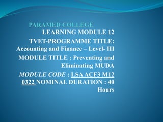 LEARNING MODULE 12
TVET-PROGRAMME TITLE:
Accounting and Finance – Level- III
MODULE TITLE : Preventing and
Eliminating MUDA
MODULE CODE : LSAACF3 M12
0322 NOMINAL DURATION : 40
Hours
 