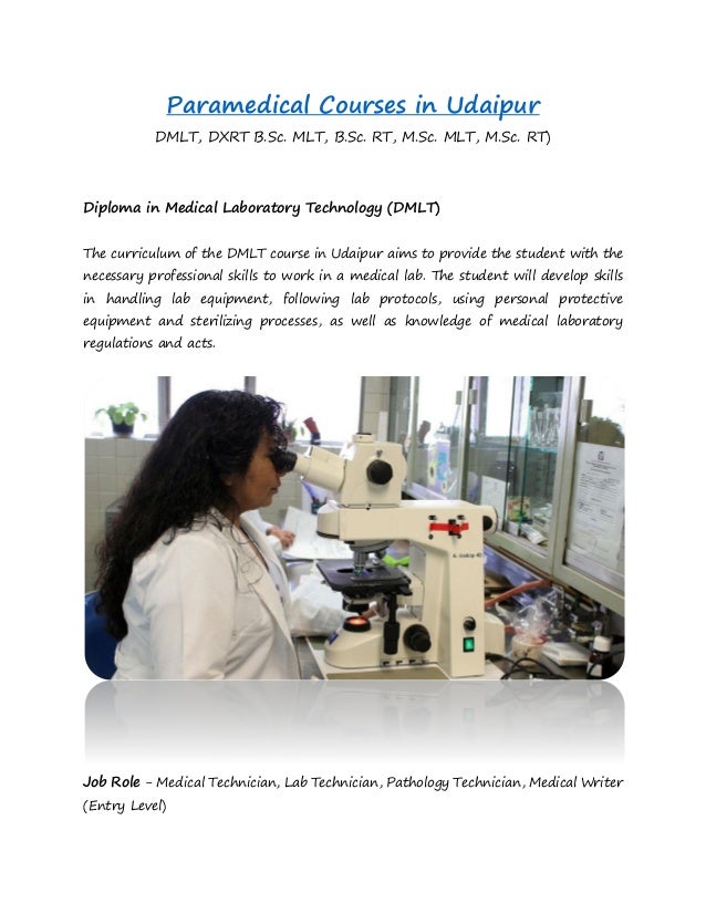 Paramedical Courses in Udaipur
DMLT, DXRT B.Sc. MLT, B.Sc. RT, M.Sc. MLT, M.Sc. RT)
Diploma in Medical Laboratory Technology (DMLT)
The curriculum of the DMLT course in Udaipur aims to provide the student with the
necessary professional skills to work in a medical lab. The student will develop skills
in handling lab equipment, following lab protocols, using personal protective
equipment and sterilizing processes, as well as knowledge of medical laboratory
regulations and acts.
Job Role - Medical Technician, Lab Technician, Pathology Technician, Medical Writer
(Entry Level)
 