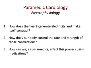 1. How does the heart generate electricity and make
itself contract?
2. How does our body control the rate and strength of
those contractions?
3. How can we, as paramedics, affect this process using
medications?
Paramedic Cardiology
Electrophysiology
 