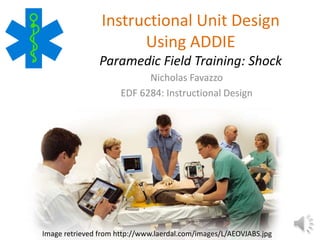 Instructional Unit Design 
Using ADDIE 
Paramedic Field Training: Shock 
Nicholas Favazzo 
EDF 6284: Instructional Design 
Image retrieved from http://www.laerdal.com/images/L/AEOVJABS.jpg 
 