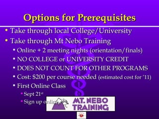 Options for Prerequisites Take through local College/University Take through Mt Nebo Training Online + 2 meeting nights (orientation/finals) NO COLLEGE or UNIVERSITY CREDIT DOES NOT COUNT FOR OTHER PROGRAMS Cost: $200 per course needed  (estimated cost for  ’ 11) First Online Class Sept 21 st   Sign up online 