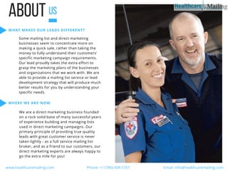 ABOUTUS
WHAT MAKES OUR LEADS DIFFERENT?
Some mailing list and direct marketing
businesses seem to concentrate more on
making a quick sale, rather than taking the
money to fully understand their customers’
specific marketing campaign requirements.
Our lead proudly takes the extra effort to
grasp the marketing plans of the businesses
and organizations that we work with. We are
able to provide a mailing list service or lead
development strategy that will produce much
better results for you by understanding your
specific needs.
WHERE WE ARE NOW
We are a direct marketing business founded
on a rock solid base of many successful years
of experience building and managing lists
used in direct marketing campaigns. Our
primary principle of providing true quality
leads with great customer service is never
taken lightly - as a full service mailing list
broker, and as a friend to our customers, our
direct marketing experts are always happy to
go the extra mile for you!
  www.healthcaremailing.com                                  Phone: +1 (786) 408 5757                                   Email: info@healthcaremailing.com  
 