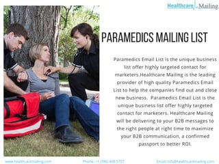 PARAMEDICSMAILINGLIST
  www.healthcaremailing.com                                  Phone: +1 (786) 408 5757                                   Email: info@healthcaremailing.com  
Paramedics Email List is the unique business
list offer highly targeted contact for
marketers.Healthcare Mailing is the leading
provider of high quality Paramedics Email
List to help the companies find out and close
new business.  Paramedics Email List is the
unique business list offer highly targeted
contact for marketers. Healthcare Mailing
will be delivering to your B2B messages to
the right people at right time to maximize
your B2B communication, a confirmed
passport to better ROI.
 