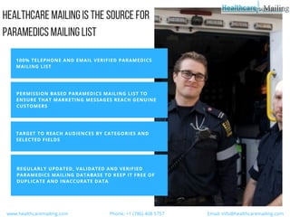HEALTHCAREMAILINGISTHESOURCEFOR
PARAMEDICSMAILINGLIST
100% TELEPHONE AND EMAIL VERIFIED PARAMEDICS
MAILING LIST
PERMISSION BASED PARAMEDICS MAILING LIST TO
ENSURE THAT MARKETING MESSAGES REACH GENUINE
CUSTOMERS
TARGET TO REACH AUDIENCES BY CATEGORIES AND
SELECTED FIELDS
REGULARLY UPDATED, VALIDATED AND VERIFIED
PARAMEDICS MAILING DATABASE TO KEEP IT FREE OF
DUPLICATE AND INACCURATE DATA
  www.healthcaremailing.com                                  Phone: +1 (786) 408 5757                                   Email: info@healthcaremailing.com  
 