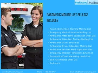 PARAMEDICMAILINGLISTRELEASE
INCLUDES
• Paramedic Schools Training Mailing List
• Emergency Medical Services Mailing List
• Ambulance Attendants Supervisor Email List
• Ambulance Attendant Trainee Mailing List
• Ambulance Driver Email List
• Ambulance Driver-Attendant Mailing List
• Ambulance Services Field Supervisor List
• Emergency Medical Technicians Email List
• Paramedics Email Marketing Leads List
• Bulk Paramedics Email List
• And more 
  www.healthcaremailing.com                                  Phone: +1 (786) 408 5757                                   Email: info@healthcaremailing.com  
 