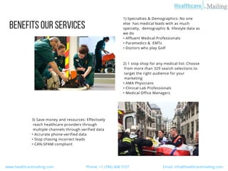 BENEFITSOURSERVICES 
1) Specialties & Demographics: No one
else  has medical leads with as much
specialty,  demographic &  lifestyle data as
we do
• Affluent Medical Professionals
• Paramedics &  EMTs
• Doctors who play Golf 
3) Save money and resources: Effectively
 reach healthcare providers through
 multiple channels through verified data
• Accurate phone-verified data
• Stop chasing incorrect leads
• CAN-SPAM compliant 
2) 1 stop shop for any medical list: Choose
 from more than 329 search selections to
 target the right audience for your
 marketing
• AMA Physicians
• Clinical Lab Professionals
• Medical Office Managers 
  www.healthcaremailing.com                                  Phone: +1 (786) 408 5757                                   Email: info@healthcaremailing.com  
 