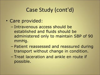 Case Study (cont'd) 
• Care provided: 
– Intravenous access should be 
established and fluids should be 
administered only to maintain SBP of 90 
mmHg. 
– Patient reassessed and reassured during 
transport without change in condition. 
– Treat laceration and ankle en route if 
possible. 
 