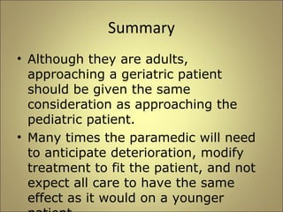 Summary 
• Although they are adults, 
approaching a geriatric patient 
should be given the same 
consideration as approaching the 
pediatric patient. 
• Many times the paramedic will need 
to anticipate deterioration, modify 
treatment to fit the patient, and not 
expect all care to have the same 
effect as it would on a younger 
patient. 
 