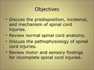 Objectives 
• Discuss the predisposition, incidence, 
and mechanism of spinal cord 
injuries. 
• Review normal spinal cord anatomy. 
• Discuss the pathophysiology of spinal 
cord injuries. 
• Review motor and sensory findings 
for incomplete spinal cord injuries. 
 