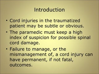 Introduction 
• Cord injuries in the traumatized 
patient may be subtle or obvious. 
• The paramedic must keep a high 
index of suspicion for possible spinal 
cord damage. 
• Failure to manage, or the 
mismanagement of, a cord injury can 
have permanent, if not fatal, 
outcomes. 
 