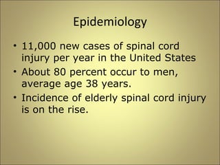 Epidemiology 
• 11,000 new cases of spinal cord 
injury per year in the United States 
• About 80 percent occur to men, 
average age 38 years. 
• Incidence of elderly spinal cord injury 
is on the rise. 
 