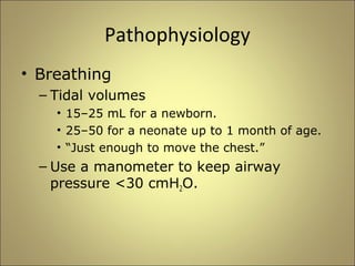 Pathophysiology 
• Breathing 
– Tidal volumes 
• 15–25 mL for a newborn. 
• 25–50 for a neonate up to 1 month of age. 
• “Just enough to move the chest.” 
– Use a manometer to keep airway 
pressure <30 cmH2O. 
 