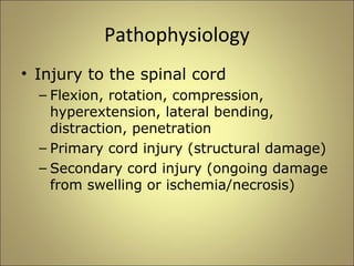 Pathophysiology 
• Injury to the spinal cord 
– Flexion, rotation, compression, 
hyperextension, lateral bending, 
distraction, penetration 
– Primary cord injury (structural damage) 
– Secondary cord injury (ongoing damage 
from swelling or ischemia/necrosis) 
 