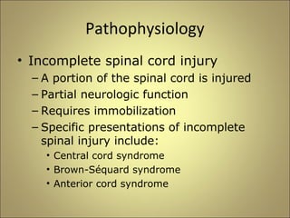 Pathophysiology 
• Incomplete spinal cord injury 
– A portion of the spinal cord is injured 
– Partial neurologic function 
– Requires immobilization 
– Specific presentations of incomplete 
spinal injury include: 
• Central cord syndrome 
• Brown-Séquard syndrome 
• Anterior cord syndrome 
 