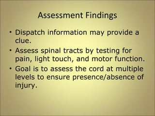 Assessment Findings 
• Dispatch information may provide a 
clue. 
• Assess spinal tracts by testing for 
pain, light touch, and motor function. 
• Goal is to assess the cord at multiple 
levels to ensure presence/absence of 
injury. 
 