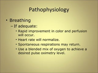 Pathophysiology 
• Breathing 
– If adequate: 
• Rapid improvement in color and perfusion 
will occur. 
• Heart rate will normalize. 
• Spontaneous respirations may return. 
• Use a blended mix of oxygen to achieve a 
desired pulse oximetry level. 
 