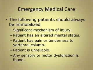 Emergency Medical Care 
• The following patients should always 
be immobilized 
– Significant mechanism of injury. 
– Patient has an altered mental status. 
– Patient has pain or tenderness to 
vertebral column. 
– Patient is unreliable. 
– Any sensory or motor dysfunction is 
found. 
 