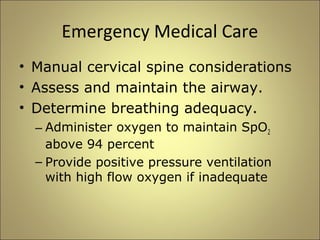 Emergency Medical Care 
• Manual cervical spine considerations 
• Assess and maintain the airway. 
• Determine breathing adequacy. 
– Administer oxygen to maintain SpO2 
above 94 percent 
– Provide positive pressure ventilation 
with high flow oxygen if inadequate 
 