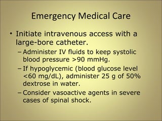 Emergency Medical Care 
• Initiate intravenous access with a 
large-bore catheter. 
– Administer IV fluids to keep systolic 
blood pressure >90 mmHg. 
– If hypoglycemic (blood glucose level 
<60 mg/dL), administer 25 g of 50% 
dextrose in water. 
– Consider vasoactive agents in severe 
cases of spinal shock. 
 