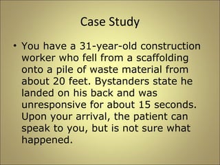 Case Study 
• You have a 31-year-old construction 
worker who fell from a scaffolding 
onto a pile of waste material from 
about 20 feet. Bystanders state he 
landed on his back and was 
unresponsive for about 15 seconds. 
Upon your arrival, the patient can 
speak to you, but is not sure what 
happened. 
 