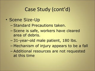Case Study (cont'd) 
• Scene Size-Up 
– Standard Precautions taken. 
– Scene is safe, workers have cleared 
area of debris. 
– 31-year-old male patient, 180 lbs. 
– Mechanism of injury appears to be a fall 
– Additional resources are not requested 
at this time 
 