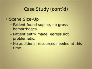 Case Study (cont'd) 
• Scene Size-Up 
– Patient found supine, no gross 
hemorrhages. 
– Patient entry made, egress not 
problematic. 
– No additional resources needed at this 
time. 
 