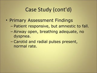 Case Study (cont'd) 
• Primary Assessment Findings 
– Patient responsive, but amnestic to fall. 
– Airway open, breathing adequate, no 
dyspnea. 
– Carotid and radial pulses present, 
normal rate. 
 