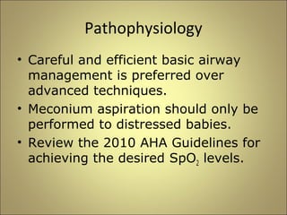 Pathophysiology 
• Careful and efficient basic airway 
management is preferred over 
advanced techniques. 
• Meconium aspiration should only be 
performed to distressed babies. 
• Review the 2010 AHA Guidelines for 
achieving the desired SpO2 levels. 
 