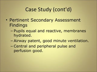 Case Study (cont'd) 
• Pertinent Secondary Assessment 
Findings 
– Pupils equal and reactive, membranes 
hydrated. 
– Airway patent, good minute ventilation. 
– Central and peripheral pulse and 
perfusion good. 
 