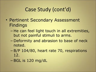 Case Study (cont'd) 
• Pertinent Secondary Assessment 
Findings 
– He can feel light touch in all extremities, 
but not painful stimuli to arms. 
– Deformity and abrasion to base of neck 
noted. 
– B/P 104/80, heart rate 70, respirations 
12. 
– BGL is 120 mg/dL 
 