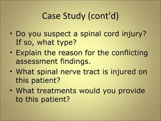Case Study (cont'd) 
• Do you suspect a spinal cord injury? 
If so, what type? 
• Explain the reason for the conflicting 
assessment findings. 
• What spinal nerve tract is injured on 
this patient? 
• What treatments would you provide 
to this patient? 
 