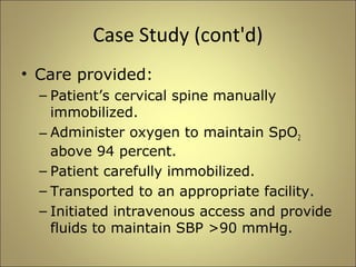 Case Study (cont'd) 
• Care provided: 
– Patient’s cervical spine manually 
immobilized. 
– Administer oxygen to maintain SpO2 
above 94 percent. 
– Patient carefully immobilized. 
– Transported to an appropriate facility. 
– Initiated intravenous access and provide 
fluids to maintain SBP >90 mmHg. 
 