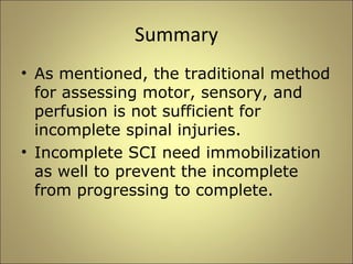 Summary 
• As mentioned, the traditional method 
for assessing motor, sensory, and 
perfusion is not sufficient for 
incomplete spinal injuries. 
• Incomplete SCI need immobilization 
as well to prevent the incomplete 
from progressing to complete. 
 