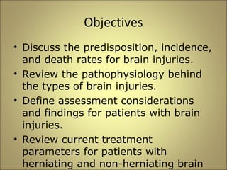 Objectives 
• Discuss the predisposition, incidence, 
and death rates for brain injuries. 
• Review the pathophysiology behind 
the types of brain injuries. 
• Define assessment considerations 
and findings for patients with brain 
injuries. 
• Review current treatment 
parameters for patients with 
herniating and non-herniating brain 
injuries. 
 
