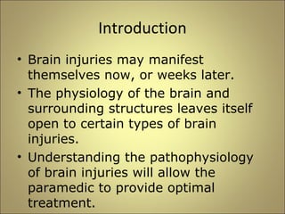 Introduction 
• Brain injuries may manifest 
themselves now, or weeks later. 
• The physiology of the brain and 
surrounding structures leaves itself 
open to certain types of brain 
injuries. 
• Understanding the pathophysiology 
of brain injuries will allow the 
paramedic to provide optimal 
treatment. 
 