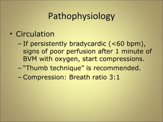 Pathophysiology 
• Circulation 
– If persistently bradycardic (<60 bpm), 
signs of poor perfusion after 1 minute of 
BVM with oxygen, start compressions. 
– “Thumb technique” is recommended. 
– Compression: Breath ratio 3:1 
 
