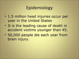 Epidemiology 
• 1.5 million head injuries occur per 
year in the United States 
• It is the leading cause of death in 
accident victims younger than 45. 
• 50,000 people die each year from 
brain injury. 
 