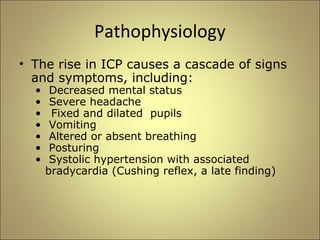 Pathophysiology 
• The rise in ICP causes a cascade of signs 
and symptoms, including: 
• Decreased mental status 
• Severe headache 
• Fixed and dilated pupils 
• Vomiting 
• Altered or absent breathing 
• Posturing 
• Systolic hypertension with associated 
bradycardia (Cushing reflex, a late finding) 
 