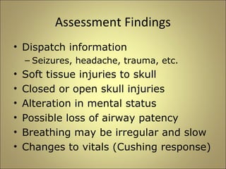 Assessment Findings 
• Dispatch information 
– Seizures, headache, trauma, etc. 
• Soft tissue injuries to skull 
• Closed or open skull injuries 
• Alteration in mental status 
• Possible loss of airway patency 
• Breathing may be irregular and slow 
• Changes to vitals (Cushing response) 
 
