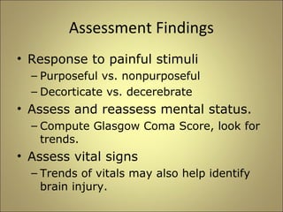 Assessment Findings 
• Response to painful stimuli 
– Purposeful vs. nonpurposeful 
– Decorticate vs. decerebrate 
• Assess and reassess mental status. 
– Compute Glasgow Coma Score, look for 
trends. 
• Assess vital signs 
– Trends of vitals may also help identify 
brain injury. 
 