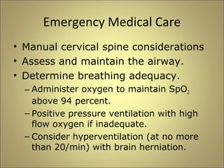 Emergency Medical Care 
• Manual cervical spine considerations 
• Assess and maintain the airway. 
• Determine breathing adequacy. 
– Administer oxygen to maintain SpO2 
above 94 percent. 
– Positive pressure ventilation with high 
flow oxygen if inadequate. 
– Consider hyperventilation (at no more 
than 20/min) with brain herniation. 
 