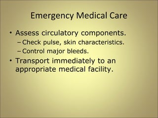 Emergency Medical Care 
• Assess circulatory components. 
– Check pulse, skin characteristics. 
– Control major bleeds. 
• Transport immediately to an 
appropriate medical facility. 
 