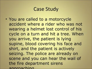 Case Study 
• You are called to a motorcycle 
accident where a rider who was not 
wearing a helmet lost control of his 
cycle on a turn and hit a tree. When 
you arrive, the patient is lying 
supine, blood covering his face and 
shirt, and the patient is actively 
seizing. The police are already on 
scene and you can hear the wail of 
the fire department sirens 
approaching. 
 